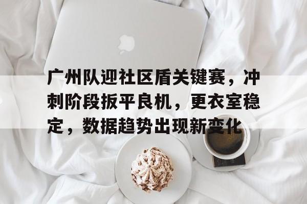 关于广州队迎社区盾关键赛，冲刺阶段扳平良机，更衣室稳定，数据趋势出现新变化的信息